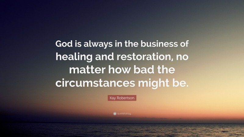 Kay Robertson Quote: “God is always in the business of healing and restoration, no matter how bad the circumstances might be.”