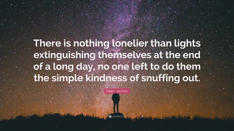 Hilary Leichter Quote: “There is nothing lonelier than lights extinguishing themselves at the end of a long day, no one left to do them the simple kindness of snuffing out.”