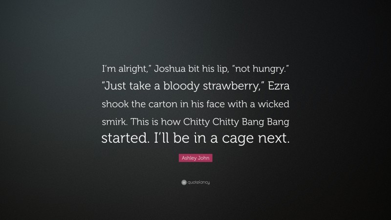 Ashley John Quote: “I’m alright,” Joshua bit his lip, “not hungry.” “Just take a bloody strawberry,” Ezra shook the carton in his face with a wicked smirk. This is how Chitty Chitty Bang Bang started. I’ll be in a cage next.”