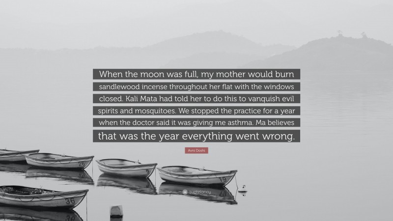 Avni Doshi Quote: “When the moon was full, my mother would burn sandlewood incense throughout her flat with the windows closed. Kali Mata had told her to do this to vanquish evil spirits and mosquitoes. We stopped the practice for a year when the doctor said it was giving me asthma. Ma believes that was the year everything went wrong.”