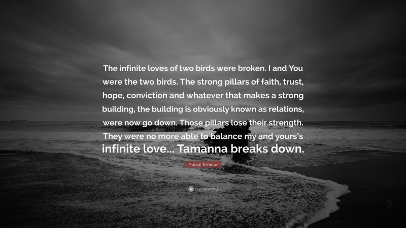 Prakhar Srivastav Quote: “The infinite loves of two birds were broken. I and You were the two birds. The strong pillars of faith, trust, hope, conviction and whatever that makes a strong building, the building is obviously known as relations, were now go down. Those pillars lose their strength. They were no more able to balance my and yours’s infinite love... Tamanna breaks down.”