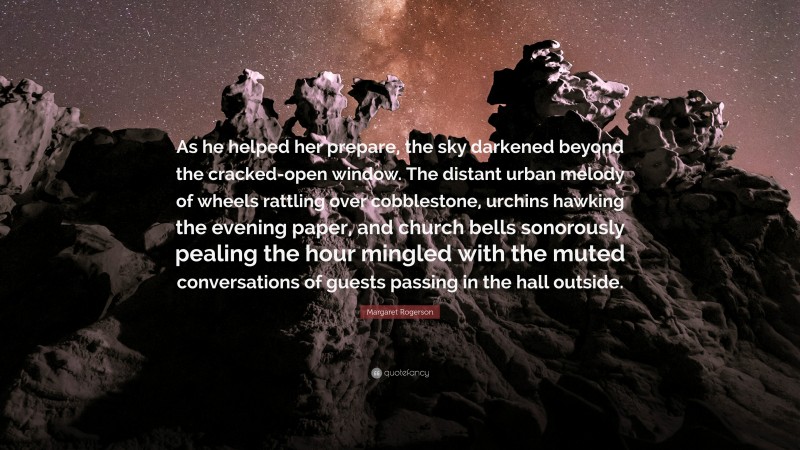 Margaret Rogerson Quote: “As he helped her prepare, the sky darkened beyond the cracked-open window. The distant urban melody of wheels rattling over cobblestone, urchins hawking the evening paper, and church bells sonorously pealing the hour mingled with the muted conversations of guests passing in the hall outside.”