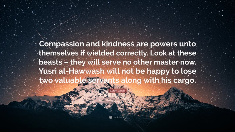 Karen Lynch Quote: “Compassion and kindness are powers unto themselves if wielded correctly. Look at these beasts – they will serve no other master now. Yusri al-Hawwash will not be happy to lose two valuable servants along with his cargo.”