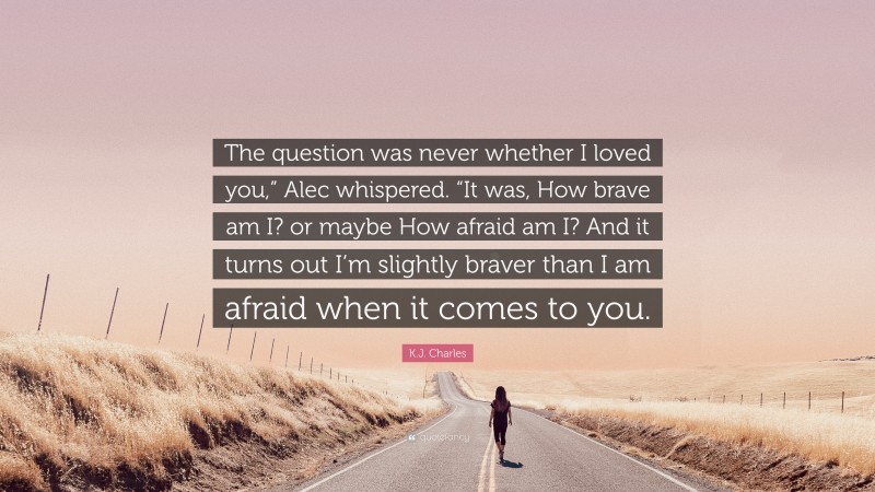 K.J. Charles Quote: “The question was never whether I loved you,” Alec whispered. “It was, How brave am I? or maybe How afraid am I? And it turns out I’m slightly braver than I am afraid when it comes to you.”