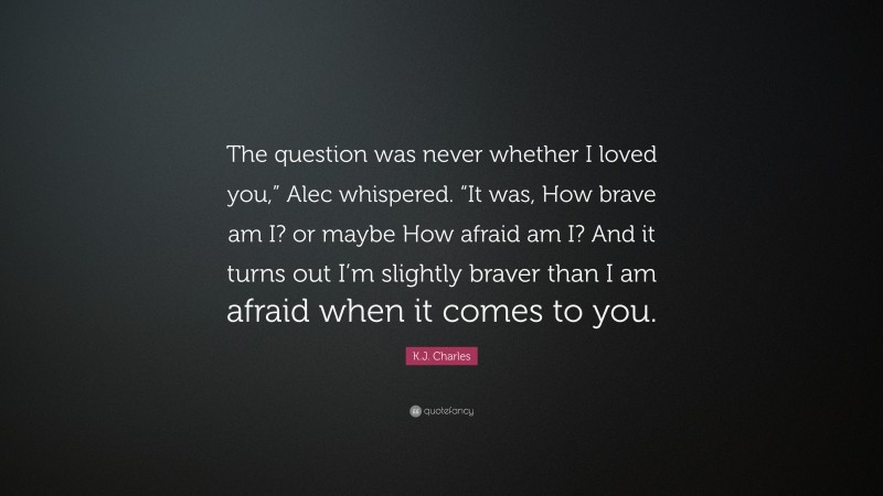 K.J. Charles Quote: “The question was never whether I loved you,” Alec whispered. “It was, How brave am I? or maybe How afraid am I? And it turns out I’m slightly braver than I am afraid when it comes to you.”