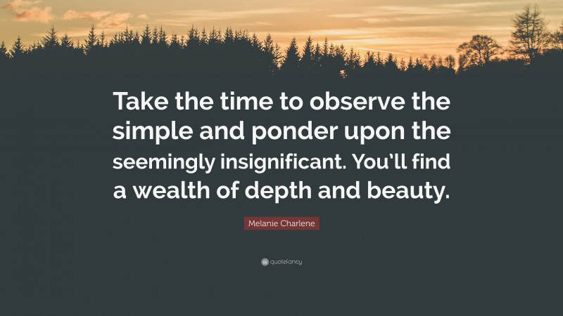 Melanie Charlene Quote: “Take the time to observe the simple and ponder upon the seemingly insignificant. You’ll find a wealth of depth and beauty.”