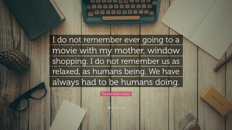 Patrisse Khan-Cullors Quote: “I do not remember ever going to a movie with my mother, window shopping. I do not remember us as relaxed, as humans being. We have always had to be humans doing.”