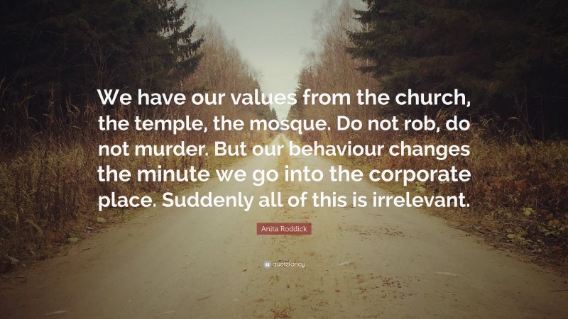Anita Roddick Quote: “We have our values from the church, the temple, the mosque. Do not rob, do not murder. But our behaviour changes the minute we go into the corporate place. Suddenly all of this is irrelevant.”
