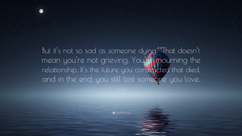 Staci Hart Quote: “But it’s not so sad as someone dying.”“That doesn’t mean you’re not grieving. You’re mourning the relationship. It’s the future you constructed that died, and in the end, you still lost someone you love.”