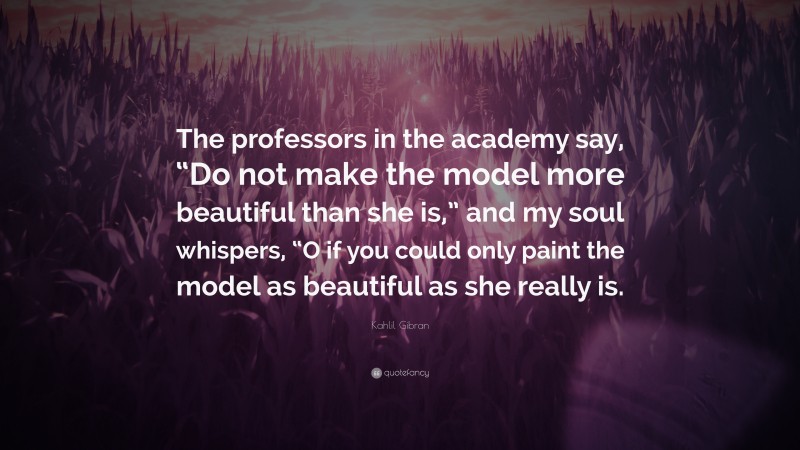 Kahlil Gibran Quote: “The professors in the academy say, “Do not make the model more beautiful than she is,” and my soul whispers, “O if you could only paint the model as beautiful as she really is.”