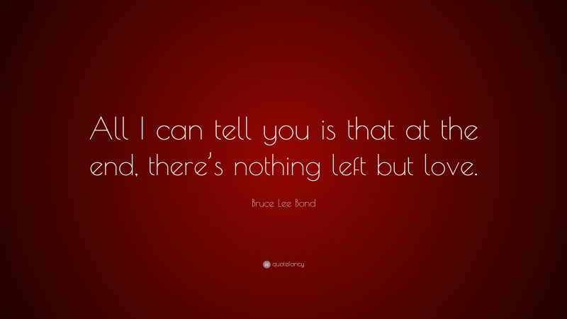 Bruce Lee Bond Quote: “All I can tell you is that at the end, there’s nothing left but love.”