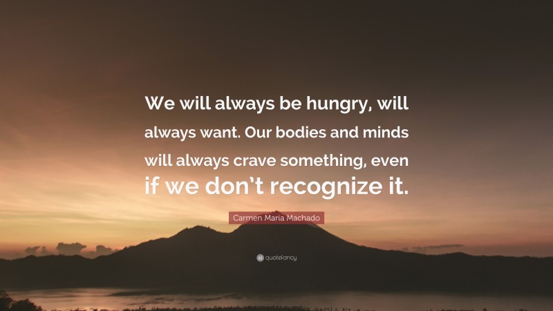 Carmen Maria Machado Quote: “We will always be hungry, will always want. Our bodies and minds will always crave something, even if we don’t recognize it.”