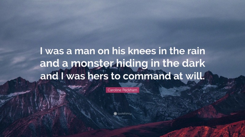 Caroline Peckham Quote: “I was a man on his knees in the rain and a monster hiding in the dark and I was hers to command at will.”