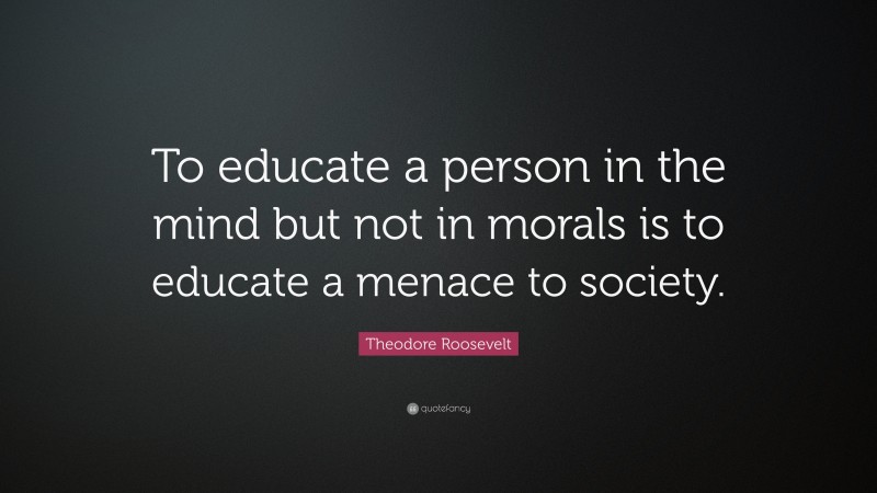 Theodore Roosevelt Quote: “To educate a person in the mind but not in morals is to educate a menace to society.”