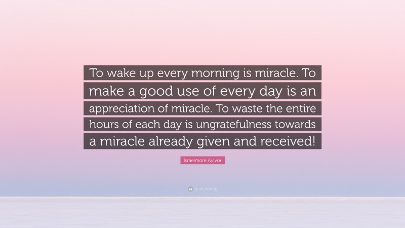 Israelmore Ayivor Quote: “To wake up every morning is miracle. To make a good use of every day is an appreciation of miracle. To waste the entire hours of each day is ungratefulness towards a miracle already given and received!”