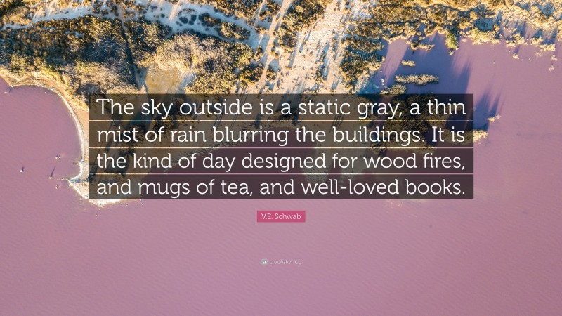 V.E. Schwab Quote: “The sky outside is a static gray, a thin mist of rain blurring the buildings. It is the kind of day designed for wood fires, and mugs of tea, and well-loved books.”