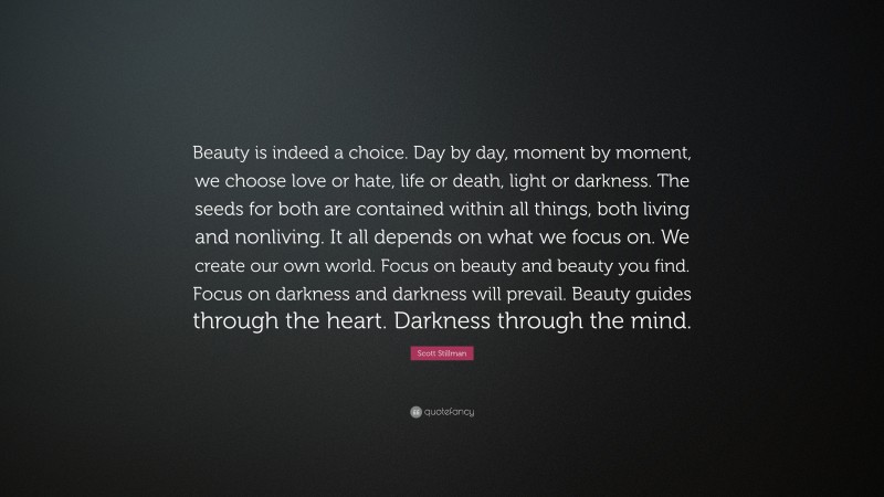 Scott Stillman Quote: “Beauty is indeed a choice. Day by day, moment by moment, we choose love or hate, life or death, light or darkness. The seeds for both are contained within all things, both living and nonliving. It all depends on what we focus on. We create our own world. Focus on beauty and beauty you find. Focus on darkness and darkness will prevail. Beauty guides through the heart. Darkness through the mind.”