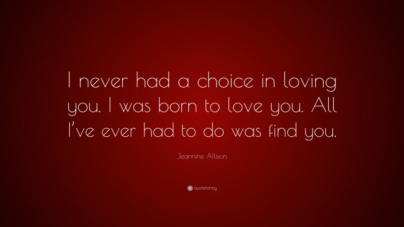 Jeannine Allison Quote: “I never had a choice in loving you. I was born to love you. All I’ve ever had to do was find you.”