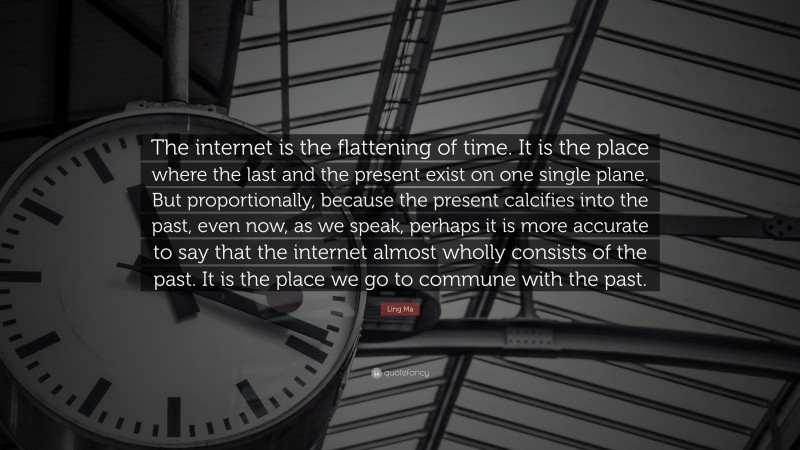 Ling Ma Quote: “The internet is the flattening of time. It is the place where the last and the present exist on one single plane. But proportionally, because the present calcifies into the past, even now, as we speak, perhaps it is more accurate to say that the internet almost wholly consists of the past. It is the place we go to commune with the past.”