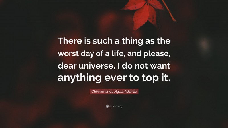 Chimamanda Ngozi Adichie Quote: “There is such a thing as the worst day of a life, and please, dear universe, I do not want anything ever to top it.”