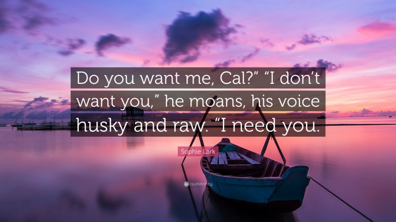Sophie Lark Quote: “Do you want me, Cal?” “I don’t want you,” he moans, his voice husky and raw. “I need you.”