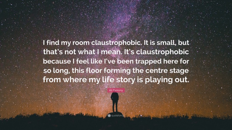 Ali Pantony Quote: “I find my room claustrophobic. It is small, but that’s not what I mean. It’s claustrophobic because I feel like I’ve been trapped here for so long, this floor forming the centre stage from where my life story is playing out.”