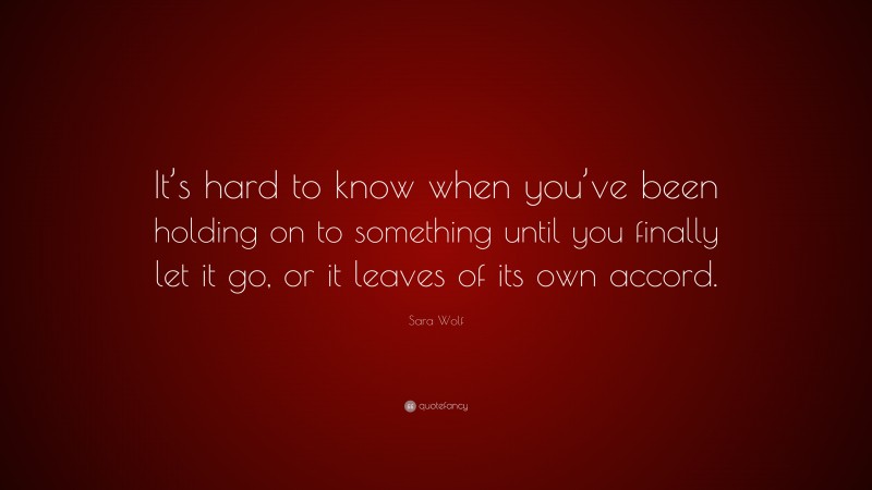 Sara Wolf Quote: “It’s hard to know when you’ve been holding on to something until you finally let it go, or it leaves of its own accord.”