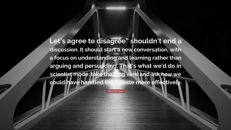 Adam M. Grant Quote: “Let’s agree to disagree” shouldn’t end a discussion. It should start a new conversation, with a focus on understanding and learning rather than arguing and persuading. That’s what we’d do in scientist mode: take the long view and ask how we could have handled the debate more effectively.”