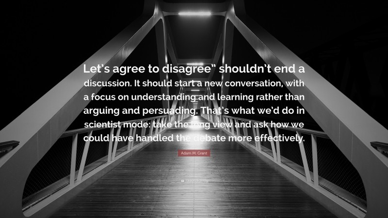 Adam M. Grant Quote: “Let’s agree to disagree” shouldn’t end a discussion. It should start a new conversation, with a focus on understanding and learning rather than arguing and persuading. That’s what we’d do in scientist mode: take the long view and ask how we could have handled the debate more effectively.”