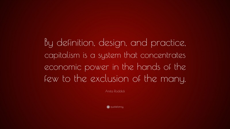 Anita Roddick Quote: “By definition, design, and practice, capitalism is a system that concentrates economic power in the hands of the few to the exclusion of the many.”