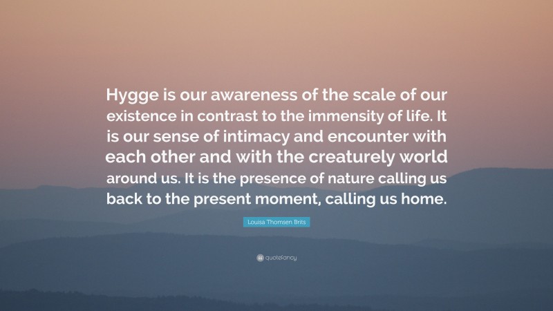 Louisa Thomsen Brits Quote: “Hygge is our awareness of the scale of our existence in contrast to the immensity of life. It is our sense of intimacy and encounter with each other and with the creaturely world around us. It is the presence of nature calling us back to the present moment, calling us home.”