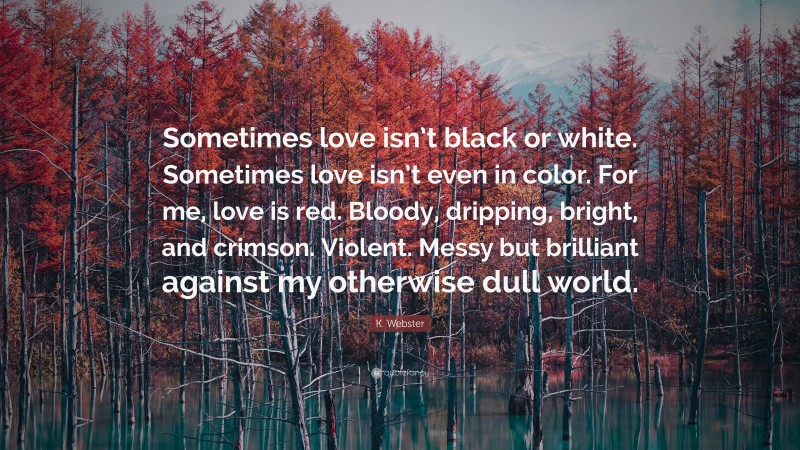 K. Webster Quote: “Sometimes love isn’t black or white. Sometimes love isn’t even in color. For me, love is red. Bloody, dripping, bright, and crimson. Violent. Messy but brilliant against my otherwise dull world.”