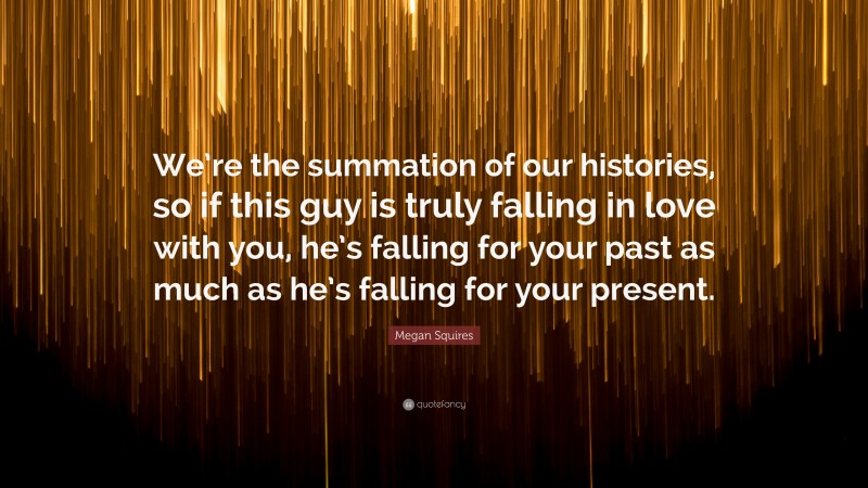 Megan Squires Quote: “We’re the summation of our histories, so if this guy is truly falling in love with you, he’s falling for your past as much as he’s falling for your present.”