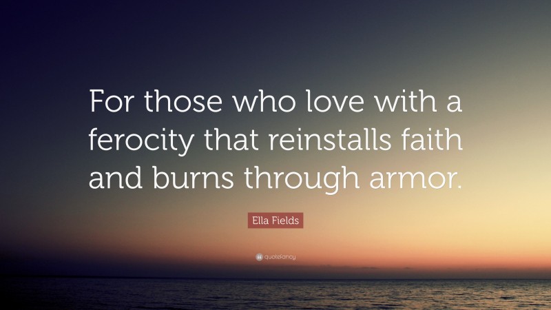 Ella Fields Quote: “For those who love with a ferocity that reinstalls faith and burns through armor.”