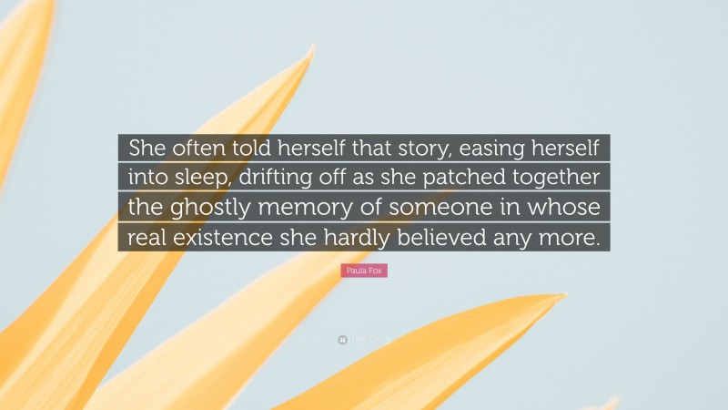 Paula Fox Quote: “She often told herself that story, easing herself into sleep, drifting off as she patched together the ghostly memory of someone in whose real existence she hardly believed any more.”