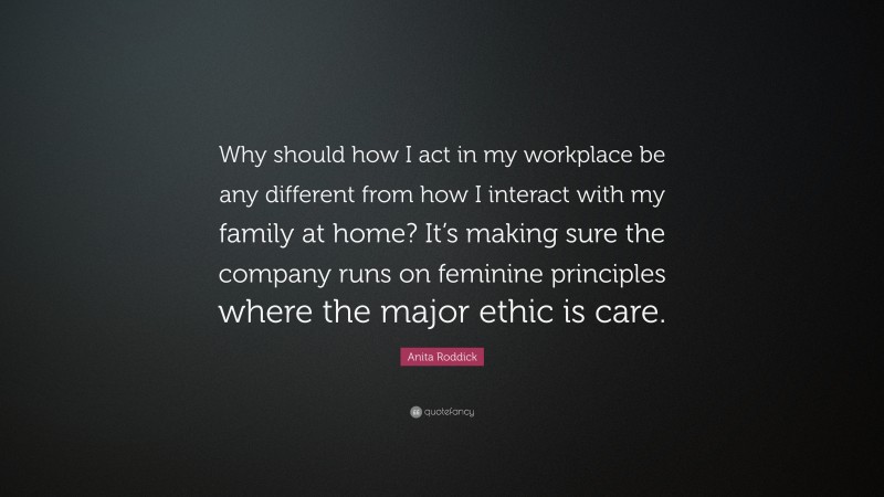 Anita Roddick Quote: “Why should how I act in my workplace be any different from how I interact with my family at home? It’s making sure the company runs on feminine principles where the major ethic is care.”