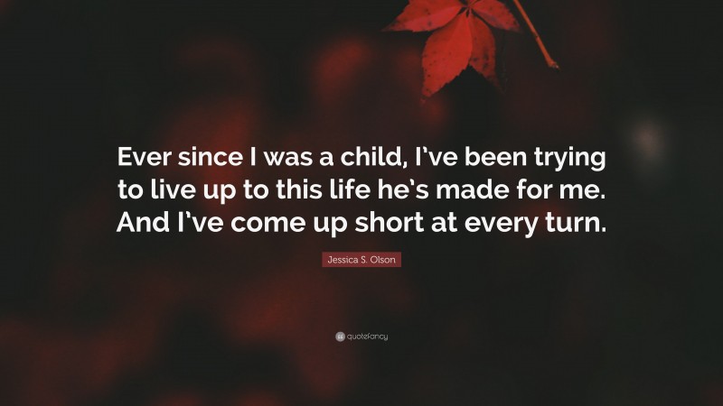 Jessica S. Olson Quote: “Ever since I was a child, I’ve been trying to live up to this life he’s made for me. And I’ve come up short at every turn.”