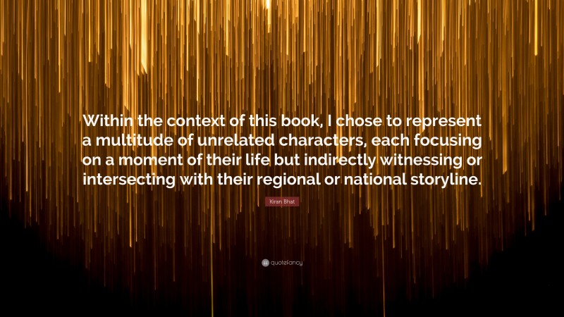 Kiran Bhat Quote: “Within the context of this book, I chose to represent a multitude of unrelated characters, each focusing on a moment of their life but indirectly witnessing or intersecting with their regional or national storyline.”