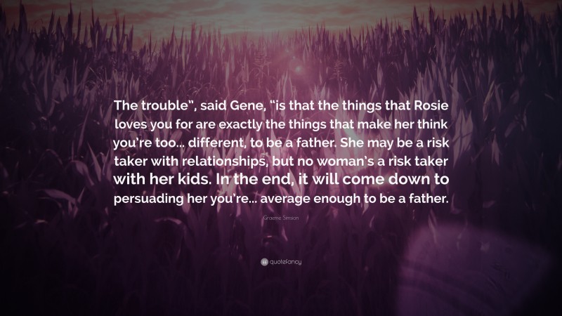 Graeme Simsion Quote: “The trouble”, said Gene, “is that the things that Rosie loves you for are exactly the things that make her think you’re too... different, to be a father. She may be a risk taker with relationships, but no woman’s a risk taker with her kids. In the end, it will come down to persuading her you’re... average enough to be a father.”