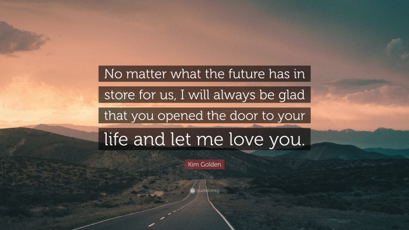 Kim Golden Quote: “No matter what the future has in store for us, I will always be glad that you opened the door to your life and let me love you.”