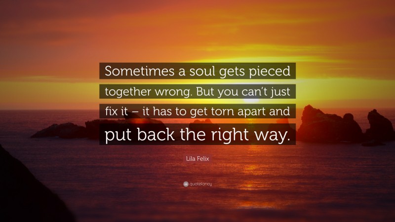 Lila Felix Quote: “Sometimes a soul gets pieced together wrong. But you can’t just fix it – it has to get torn apart and put back the right way.”