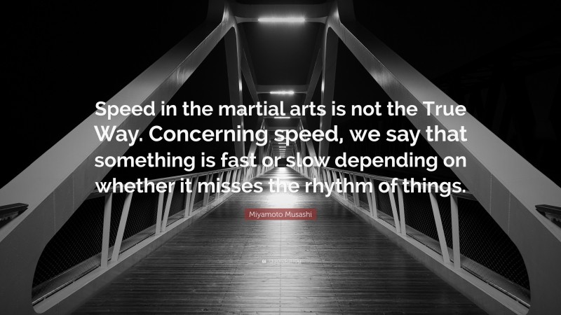 Miyamoto Musashi Quote: “Speed in the martial arts is not the True Way. Concerning speed, we say that something is fast or slow depending on whether it misses the rhythm of things.”
