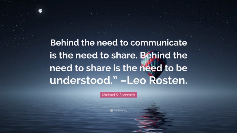 Michael S. Sorensen Quote: “Behind the need to communicate is the need to share. Behind the need to share is the need to be understood.” –Leo Rosten.”