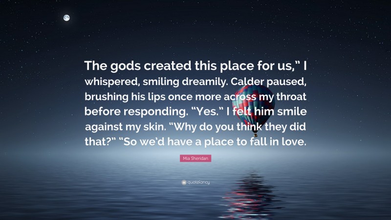 Mia Sheridan Quote: “The gods created this place for us,” I whispered, smiling dreamily. Calder paused, brushing his lips once more across my throat before responding. “Yes.” I felt him smile against my skin. “Why do you think they did that?” “So we’d have a place to fall in love.”