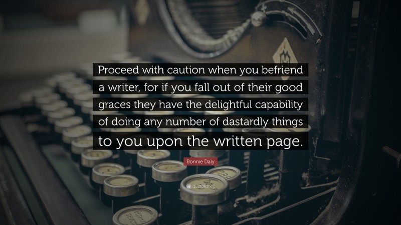 Bonnie Daly Quote: “Proceed with caution when you befriend a writer, for if you fall out of their good graces they have the delightful capability of doing any number of dastardly things to you upon the written page.”