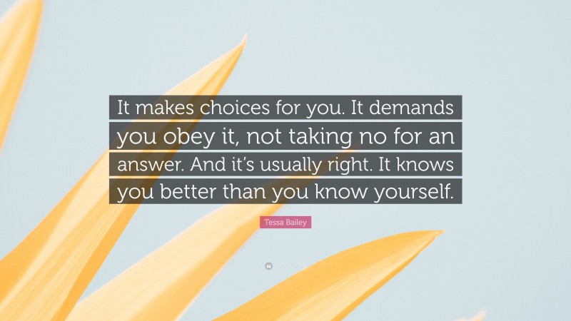Tessa Bailey Quote: “It makes choices for you. It demands you obey it, not taking no for an answer. And it’s usually right. It knows you better than you know yourself.”