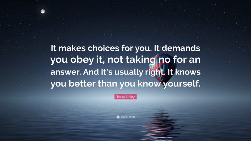 Tessa Bailey Quote: “It makes choices for you. It demands you obey it, not taking no for an answer. And it’s usually right. It knows you better than you know yourself.”