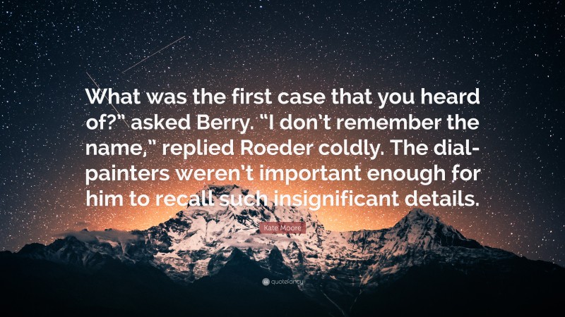 Kate Moore Quote: “What was the first case that you heard of?” asked Berry. “I don’t remember the name,” replied Roeder coldly. The dial-painters weren’t important enough for him to recall such insignificant details.”