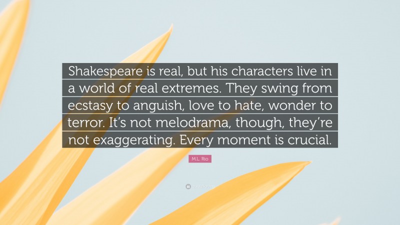 M.L. Rio Quote: “Shakespeare is real, but his characters live in a world of real extremes. They swing from ecstasy to anguish, love to hate, wonder to terror. It’s not melodrama, though, they’re not exaggerating. Every moment is crucial.”