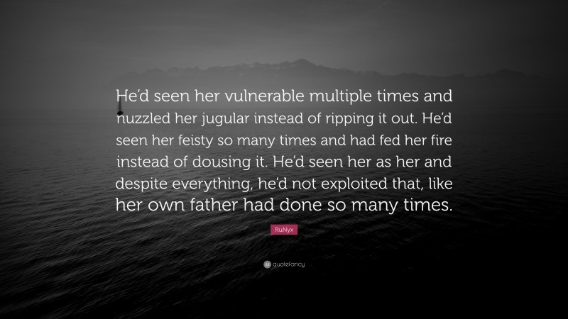 RuNyx Quote: “He’d seen her vulnerable multiple times and nuzzled her jugular instead of ripping it out. He’d seen her feisty so many times and had fed her fire instead of dousing it. He’d seen her as her and despite everything, he’d not exploited that, like her own father had done so many times.”